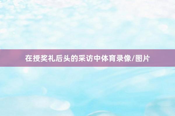在授奖礼后头的采访中体育录像/图片