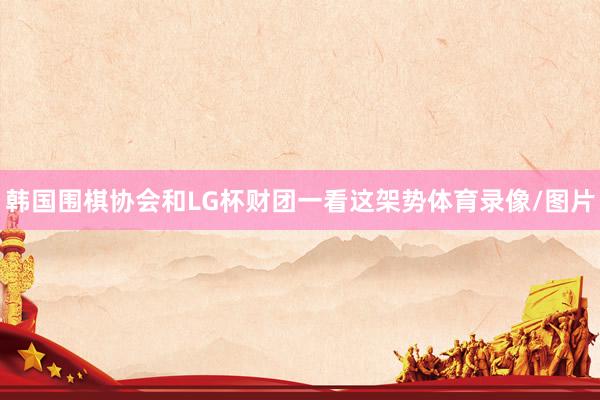 韩国围棋协会和LG杯财团一看这架势体育录像/图片