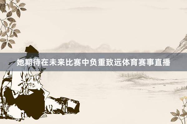 她期待在未来比赛中负重致远体育赛事直播
