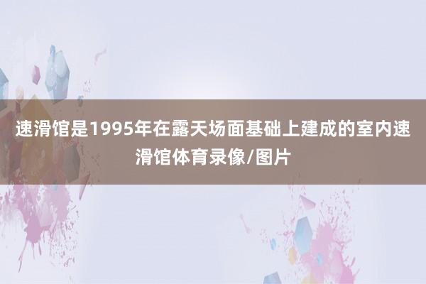 速滑馆是1995年在露天场面基础上建成的室内速滑馆体育录像/图片