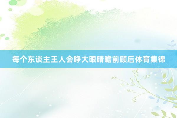 每个东谈主王人会睁大眼睛瞻前顾后体育集锦