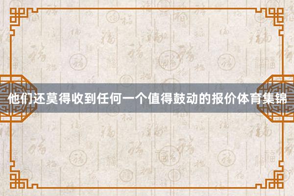他们还莫得收到任何一个值得鼓动的报价体育集锦