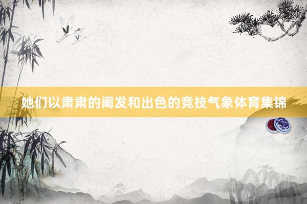 她们以肃肃的阐发和出色的竞技气象体育集锦
