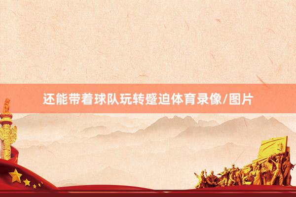 还能带着球队玩转蹙迫体育录像/图片