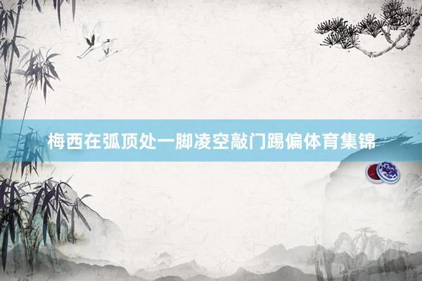 梅西在弧顶处一脚凌空敲门踢偏体育集锦