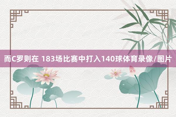而C罗则在 183场比赛中打入140球体育录像/图片