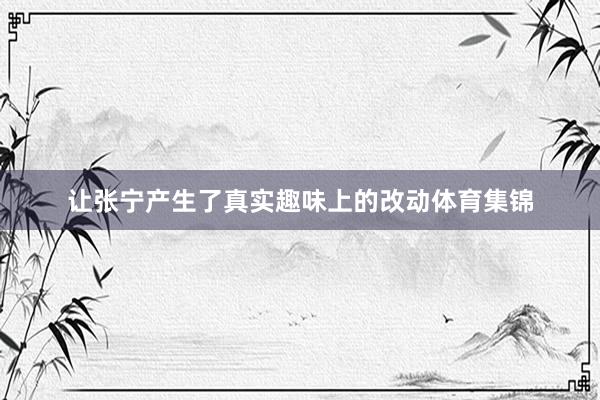 让张宁产生了真实趣味上的改动体育集锦