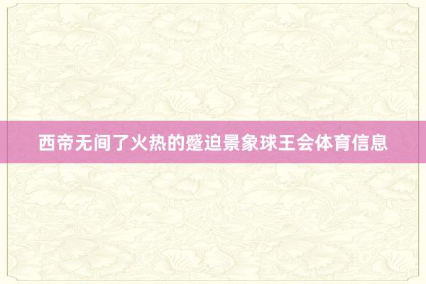 西帝无间了火热的蹙迫景象球王会体育信息