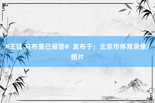 #王猛 马布里已报警#  发布于：北京市体育录像/图片