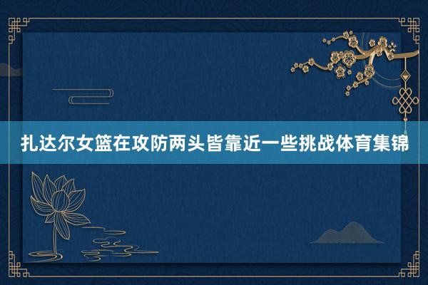 扎达尔女篮在攻防两头皆靠近一些挑战体育集锦