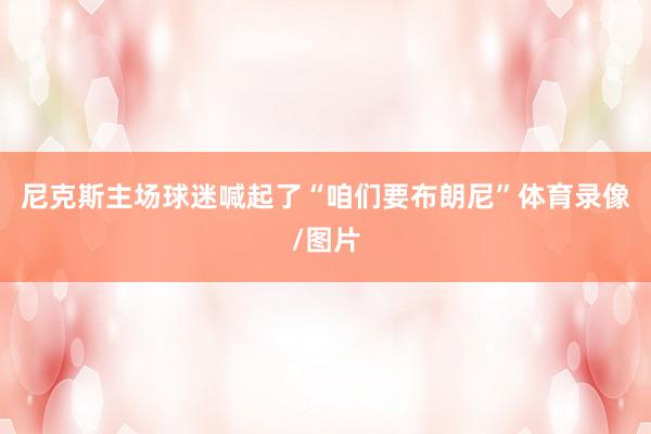 尼克斯主场球迷喊起了“咱们要布朗尼”体育录像/图片