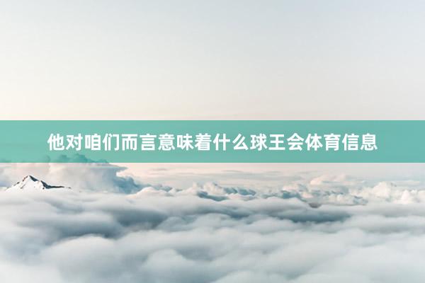 他对咱们而言意味着什么球王会体育信息