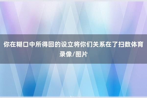 你在糊口中所得回的设立将你们关系在了扫数体育录像/图片