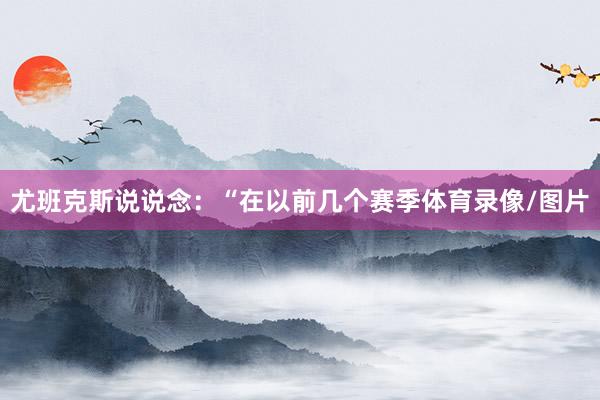 尤班克斯说说念：“在以前几个赛季体育录像/图片