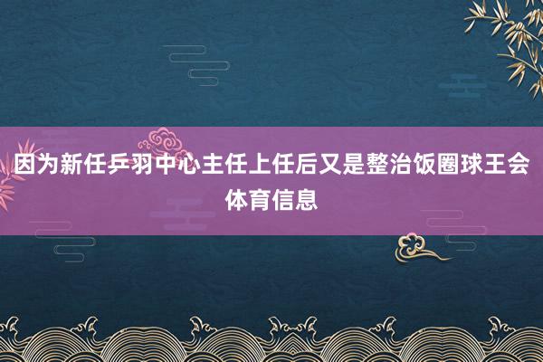 因为新任乒羽中心主任上任后又是整治饭圈球王会体育信息