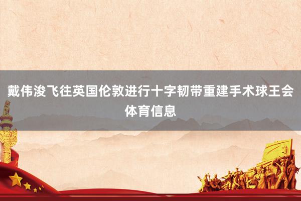 戴伟浚飞往英国伦敦进行十字韧带重建手术球王会体育信息