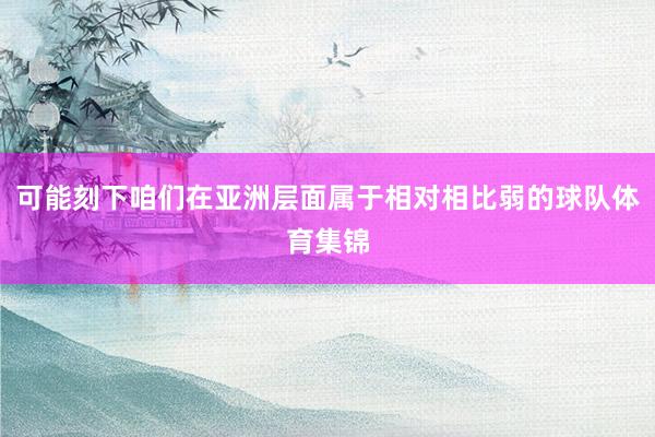 可能刻下咱们在亚洲层面属于相对相比弱的球队体育集锦