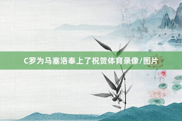 C罗为马塞洛奉上了祝贺体育录像/图片