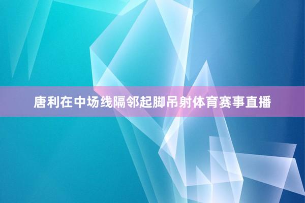 唐利在中场线隔邻起脚吊射体育赛事直播