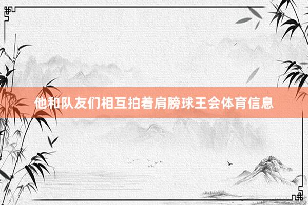 他和队友们相互拍着肩膀球王会体育信息