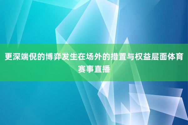 更深端倪的博弈发生在场外的措置与权益层面体育赛事直播