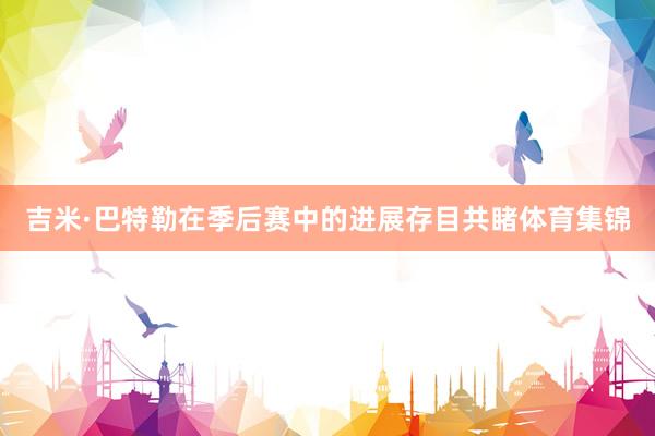 吉米·巴特勒在季后赛中的进展存目共睹体育集锦