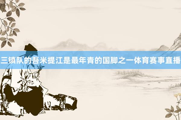 三镇队的吾米提江是最年青的国脚之一体育赛事直播