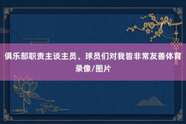 俱乐部职责主谈主员、球员们对我皆非常友善体育录像/图片