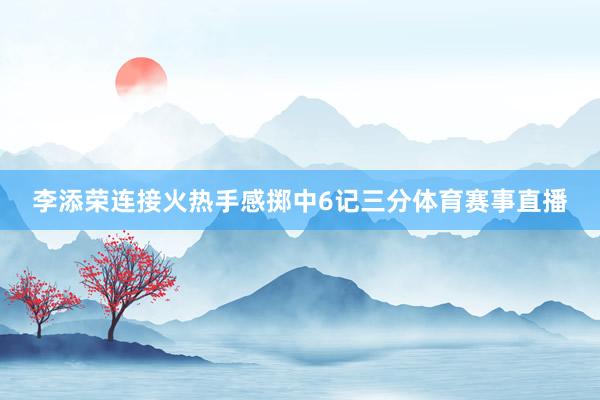 李添荣连接火热手感掷中6记三分体育赛事直播