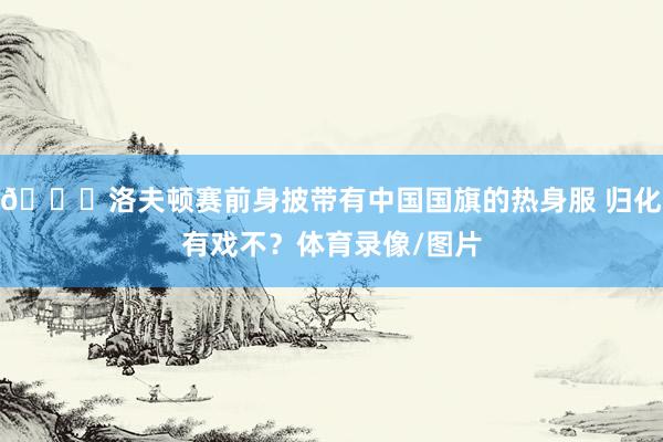 👀洛夫顿赛前身披带有中国国旗的热身服 归化有戏不？体育录像/图片