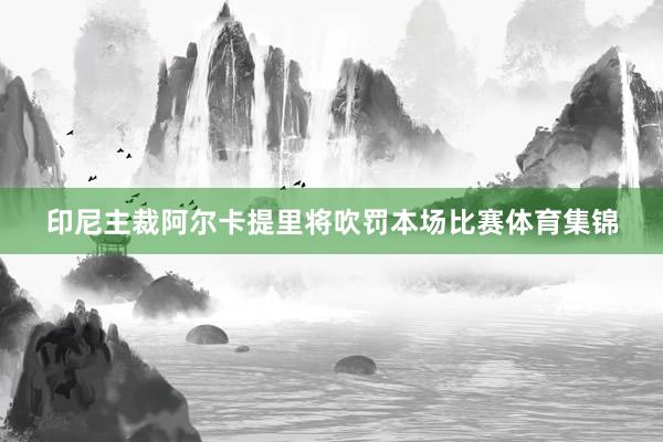 印尼主裁阿尔卡提里将吹罚本场比赛体育集锦
