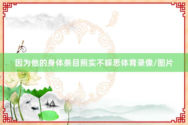 因为他的身体条目照实不睬思体育录像/图片