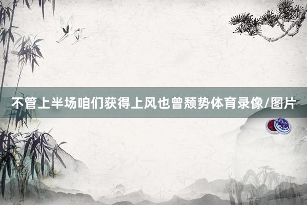 不管上半场咱们获得上风也曾颓势体育录像/图片