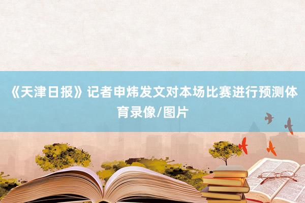 《天津日报》记者申炜发文对本场比赛进行预测体育录像/图片