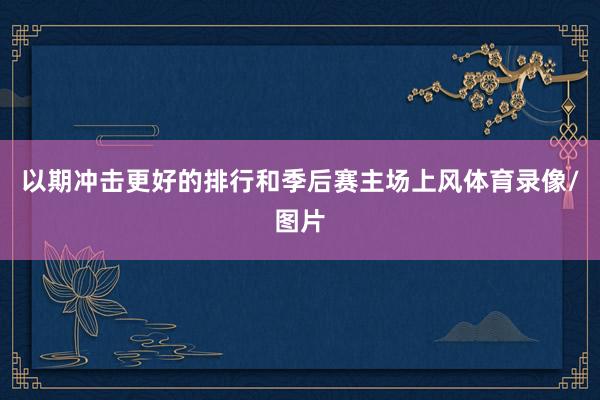 以期冲击更好的排行和季后赛主场上风体育录像/图片