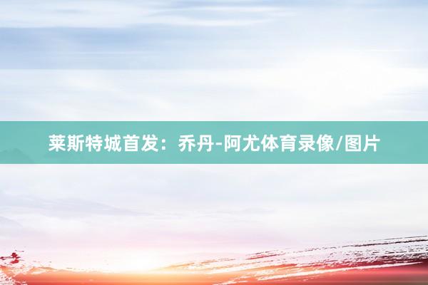 莱斯特城首发：乔丹-阿尤体育录像/图片