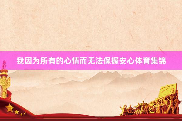 我因为所有的心情而无法保握安心体育集锦