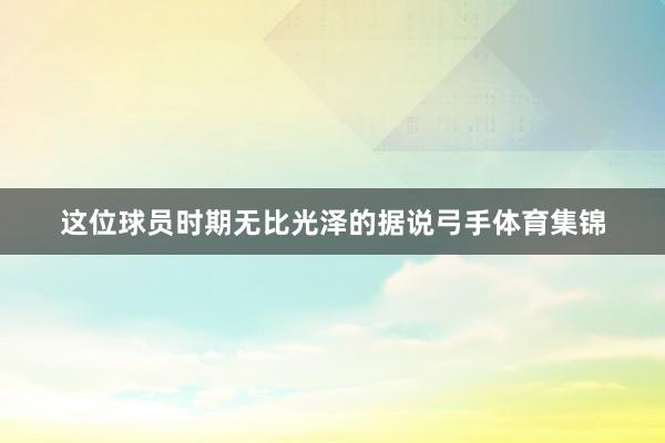 这位球员时期无比光泽的据说弓手体育集锦