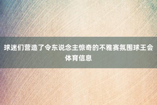 球迷们营造了令东说念主惊奇的不雅赛氛围球王会体育信息
