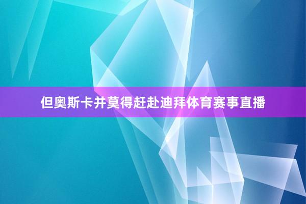 但奥斯卡并莫得赶赴迪拜体育赛事直播