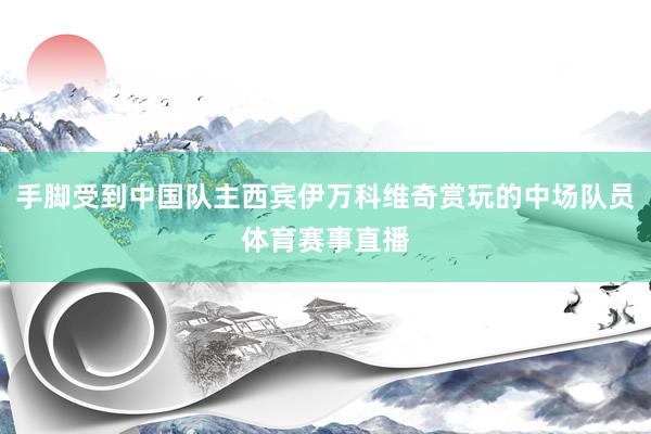 手脚受到中国队主西宾伊万科维奇赏玩的中场队员体育赛事直播