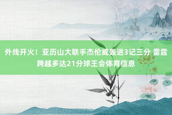 外线开火！亚历山大联手杰伦威轰进3记三分 雷霆跨越多达21分球王会体育信息
