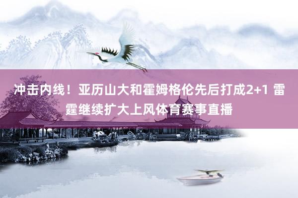 冲击内线！亚历山大和霍姆格伦先后打成2+1 雷霆继续扩大上风体育赛事直播