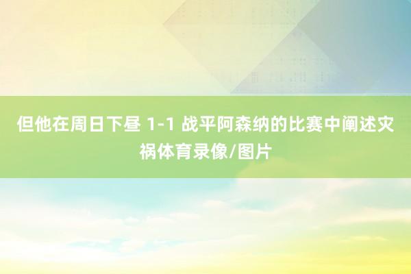 但他在周日下昼 1-1 战平阿森纳的比赛中阐述灾祸体育录像/图片