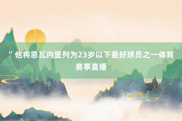 ”他将恩瓦内里列为23岁以下最好球员之一体育赛事直播