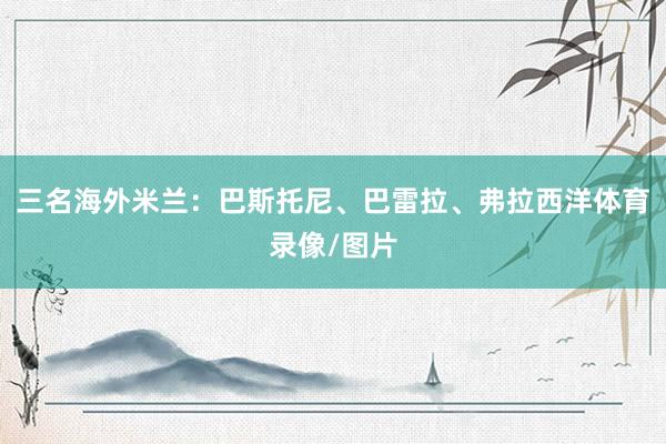 三名海外米兰：巴斯托尼、巴雷拉、弗拉西洋体育录像/图片