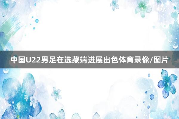 中国U22男足在选藏端进展出色体育录像/图片