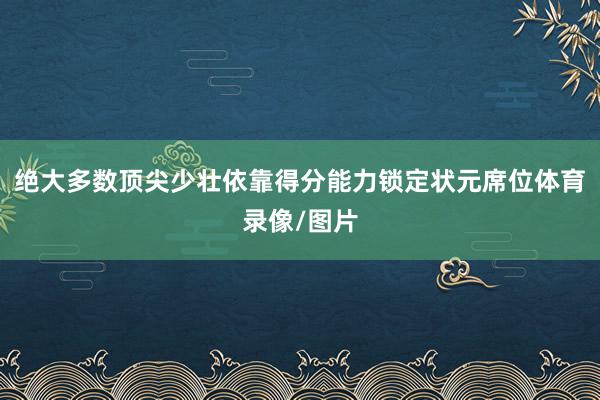 绝大多数顶尖少壮依靠得分能力锁定状元席位体育录像/图片