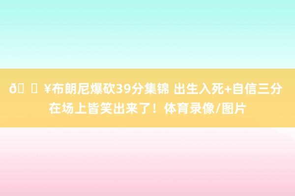 💥布朗尼爆砍39分集锦 出生入死+自信三分 在场上皆笑出来了！体育录像/图片