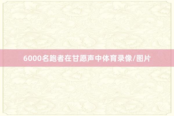 6000名跑者在甘愿声中体育录像/图片